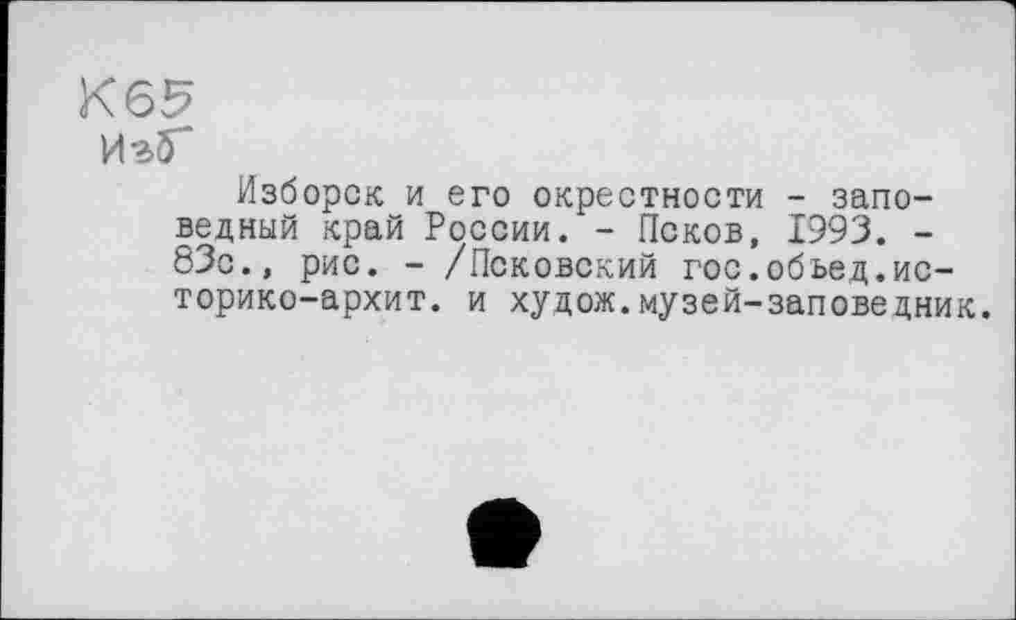 ﻿Изб-
Изборск и его окрестности - заповедный край России. - Псков, 1993. -83с., рис. - /Псковский гос.обьед.ис-торико-архит. и худож.музей-заповедник.